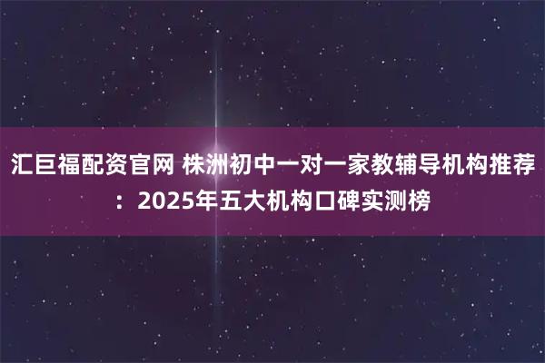 汇巨福配资官网 株洲初中一对一家教辅导机构推荐：2025年五大机构口碑实测榜