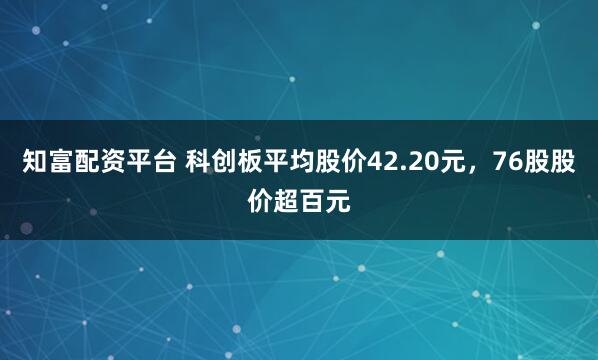 知富配资平台 科创板平均股价42.20元，76股股价超百元