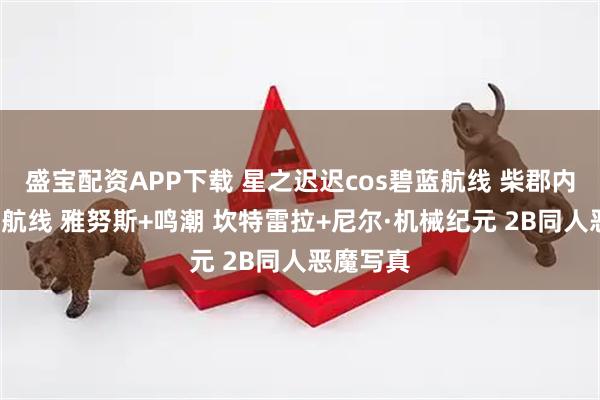 盛宝配资APP下载 星之迟迟cos碧蓝航线 柴郡内衣+碧蓝航线 雅努斯+鸣潮 坎特雷拉+尼尔·机械纪元 2B同人恶魔写真