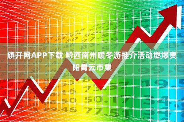 旗开网APP下载 黔西南州暖冬游推介活动燃爆贵阳青云市集