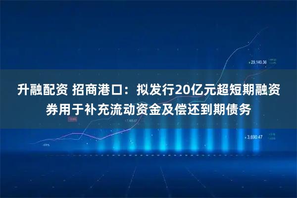 升融配资 招商港口：拟发行20亿元超短期融资券用于补充流动资金及偿还到期债务