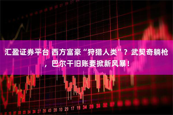 汇盈证券平台 西方富豪“狩猎人类”？武契奇躺枪，巴尔干旧账要掀新风暴！