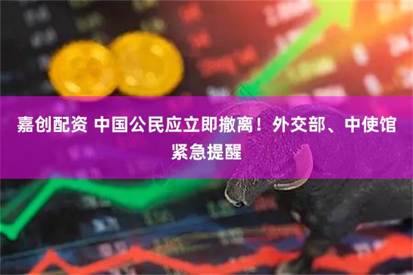 嘉创配资 中国公民应立即撤离！外交部、中使馆紧急提醒