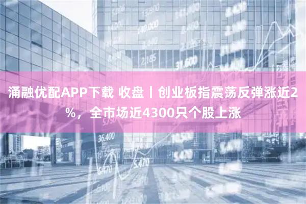 涌融优配APP下载 收盘丨创业板指震荡反弹涨近2%，全市场近4300只个股上涨
