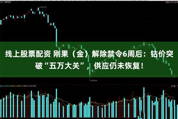 线上股票配资 刚果（金）解除禁令6周后：钴价突破“五万大关”，供应仍未恢复！