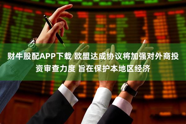 财牛股配APP下载 欧盟达成协议将加强对外商投资审查力度 旨在保护本地区经济