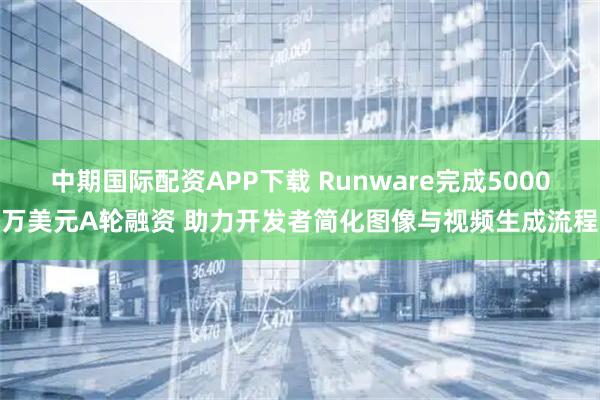 中期国际配资APP下载 Runware完成5000万美元A轮融资 助力开发者简化图像与视频生成流程
