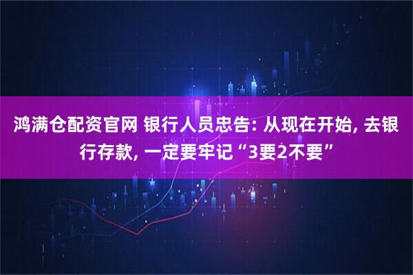 鸿满仓配资官网 银行人员忠告: 从现在开始, 去银行存款, 一定要牢记“3要2不要”