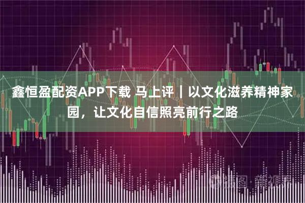 鑫恒盈配资APP下载 马上评｜以文化滋养精神家园，让文化自信照亮前行之路