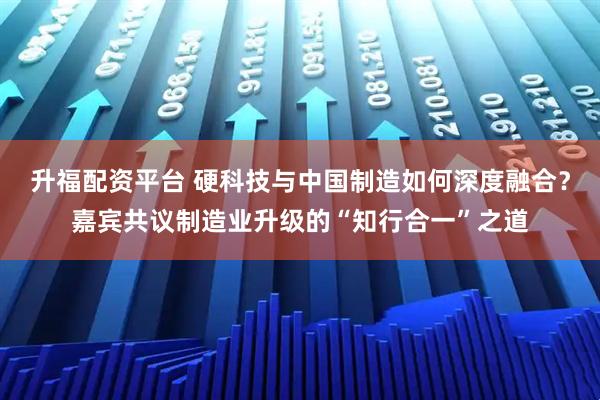 升福配资平台 硬科技与中国制造如何深度融合？嘉宾共议制造业升级的“知行合一”之道