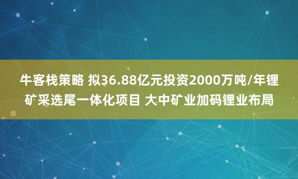 牛客栈策略 拟36.88亿元投资2000万吨/年锂矿采选尾一体化项目 大中矿业加码锂业布局