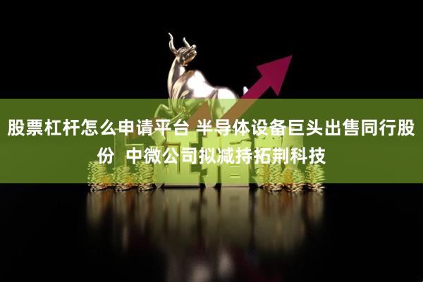 股票杠杆怎么申请平台 半导体设备巨头出售同行股份  中微公司拟减持拓荆科技
