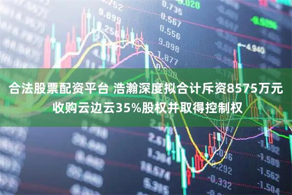 合法股票配资平台 浩瀚深度拟合计斥资8575万元 收购云边云35%股权并取得控制权
