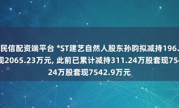民信配资端平台 *ST建艺自然人股东孙昀拟减持196.5万股套现2065.23万元, 此前已累计减持311.24万股套现7542.9万元