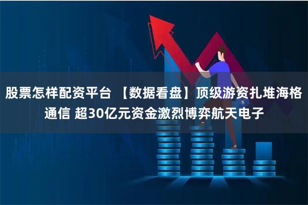 股票怎样配资平台 【数据看盘】顶级游资扎堆海格通信 超30亿元资金激烈博弈航天电子