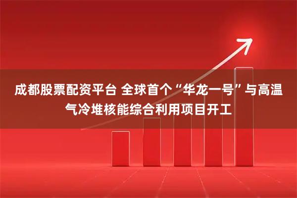 成都股票配资平台 全球首个“华龙一号”与高温气冷堆核能综合利用项目开工