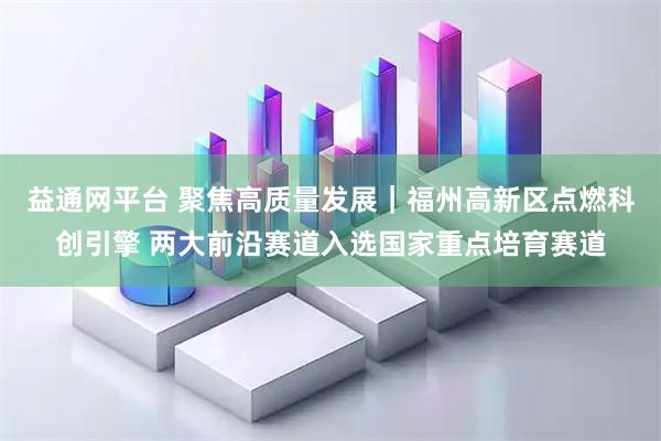 益通网平台 聚焦高质量发展｜福州高新区点燃科创引擎 两大前沿赛道入选国家重点培育赛道