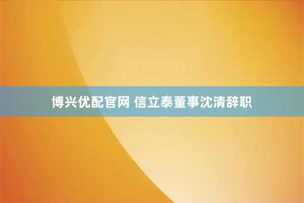 博兴优配官网 信立泰董事沈清辞职