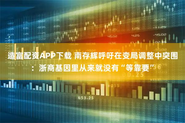 造富配资APP下载 南存辉呼吁在变局调整中突围：浙商基因里从来就没有“等靠要”