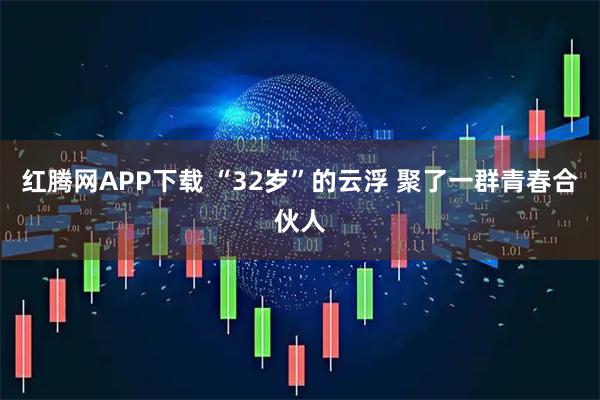 红腾网APP下载 “32岁”的云浮 聚了一群青春合伙人