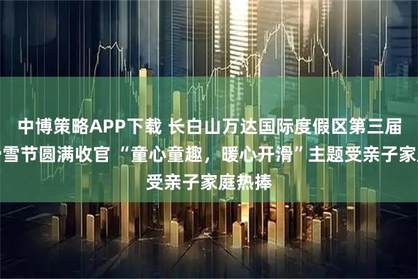 中博策略APP下载 长白山万达国际度假区第三届儿童滑雪节圆满收官 “童心童趣，暖心开滑”主题受亲子家庭热捧