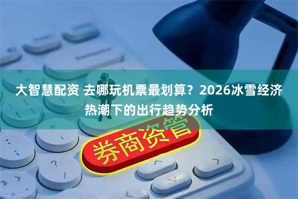 大智慧配资 去哪玩机票最划算？2026冰雪经济热潮下的出行趋势分析