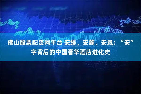 佛山股票配资网平台 安缦、安麓、安岚：“安”字背后的中国奢华酒店进化史