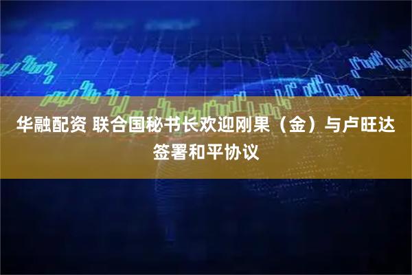 华融配资 联合国秘书长欢迎刚果（金）与卢旺达签署和平协议