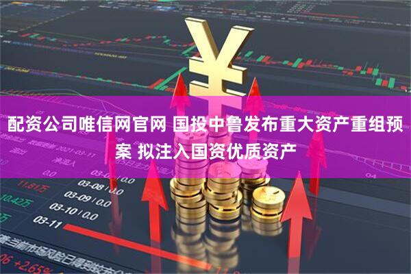 配资公司唯信网官网 国投中鲁发布重大资产重组预案 拟注入国资优质资产