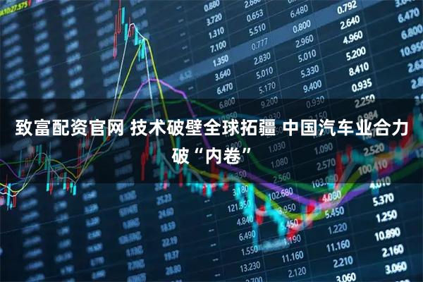 致富配资官网 技术破壁全球拓疆 中国汽车业合力破“内卷”