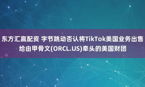 东方汇赢配资 字节跳动否认将TikTok美国业务出售给由甲骨文(ORCL.US)牵头的美国财团