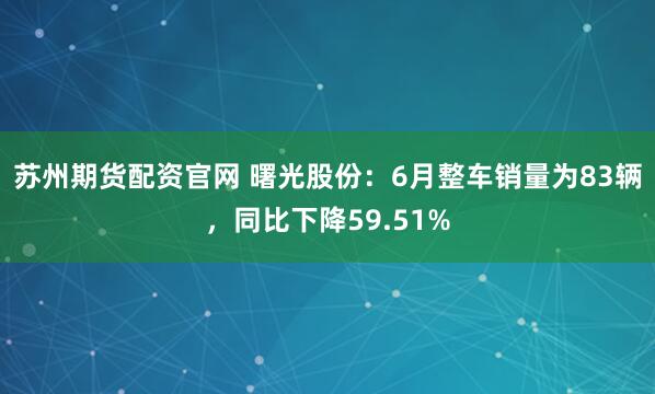 苏州期货配资官网 曙光股份：6月整车销量为83辆，同比下降59.51%
