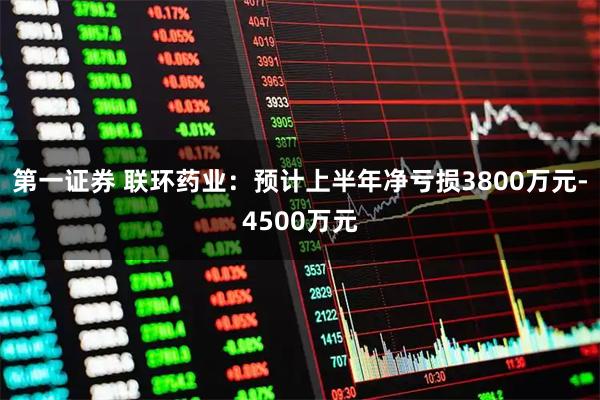 第一证券 联环药业：预计上半年净亏损3800万元-4500万元