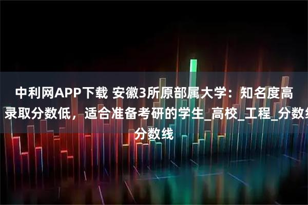 中利网APP下载 安徽3所原部属大学：知名度高，录取分数低，适合准备考研的学生_高校_工程_分数线