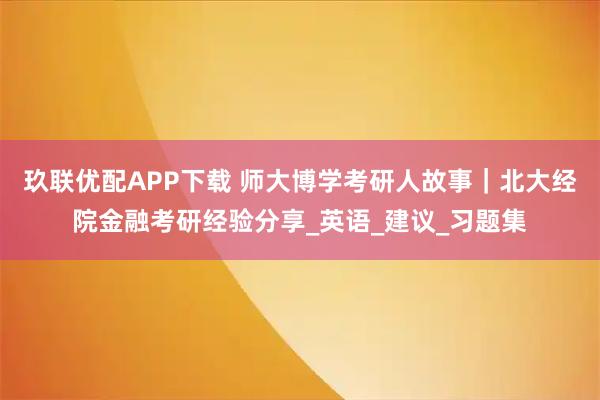 玖联优配APP下载 师大博学考研人故事｜北大经院金融考研经验分享_英语_建议_习题集