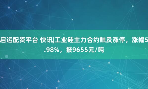 启运配资平台 快讯|工业硅主力合约触及涨停，涨幅5.98%，报9655元/吨
