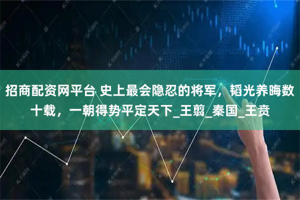 招商配资网平台 史上最会隐忍的将军，韬光养晦数十载，一朝得势平定天下_王翦_秦国_王贲
