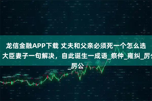 龙信金融APP下载 丈夫和父亲必须死一个怎么选？大臣妻子一句解决，自此诞生一成语_祭仲_雍纠_厉公