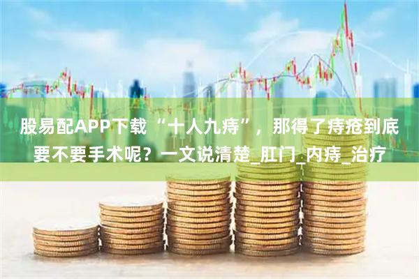 股易配APP下载 “十人九痔”，那得了痔疮到底要不要手术呢？一文说清楚_肛门_内痔_治疗