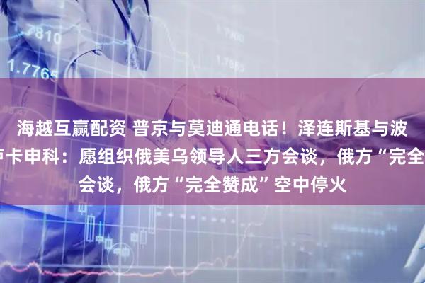 海越互赢配资 普京与莫迪通电话！泽连斯基与波兰总统通话！卢卡申科：愿组织俄美乌领导人三方会谈，俄方“完全赞成”空中停火