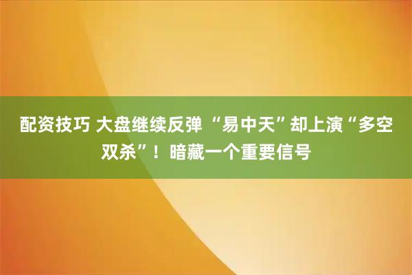配资技巧 大盘继续反弹 “易中天”却上演“多空双杀”！暗藏一个重要信号