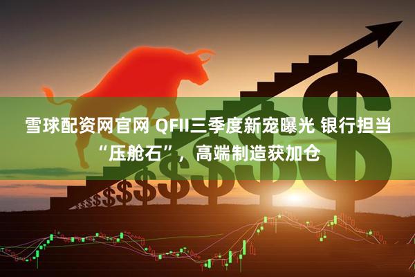 雪球配资网官网 QFII三季度新宠曝光 银行担当“压舱石”，高端制造获加仓