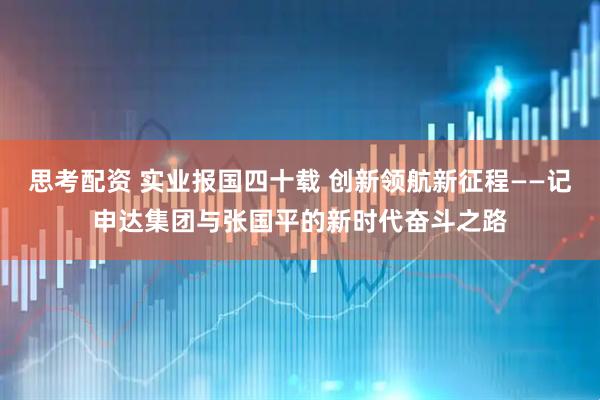 思考配资 实业报国四十载 创新领航新征程——记申达集团与张国平的新时代奋斗之路