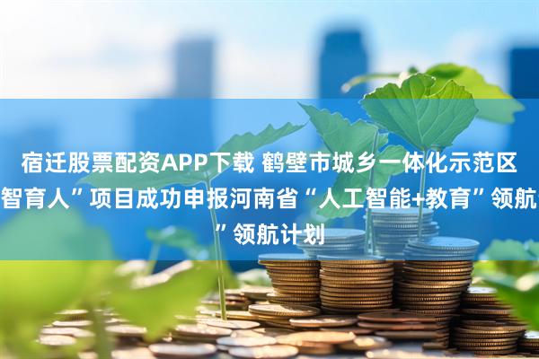 宿迁股票配资APP下载 鹤壁市城乡一体化示范区“数智育人”项目成功申报河南省“人工智能+教育”领航计划