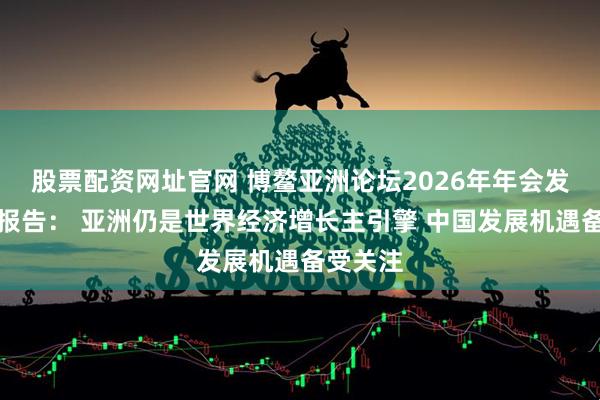 股票配资网址官网 博鳌亚洲论坛2026年年会发布旗舰报告: 亚洲仍是世界经济增长主引擎 中国发展机遇备受关注