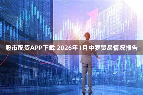 股市配资APP下载 2026年1月中罗贸易情况报告
