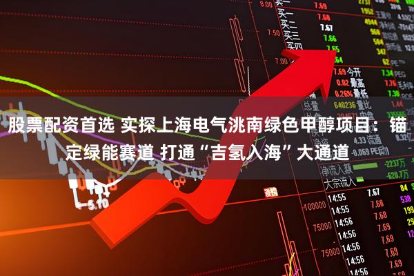 股票配资首选 实探上海电气洮南绿色甲醇项目：锚定绿能赛道 打通“吉氢入海”大通道